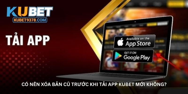 Có nên xóa bản cũ trước khi tải app Kubet mới không?