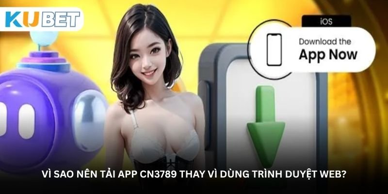 Vì sao nên tải app CN3789 thay vì dùng trình duyệt web?