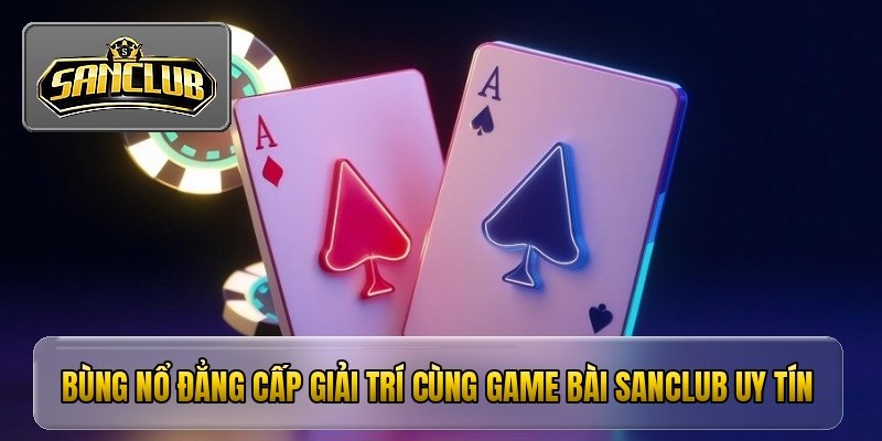 bung no dang cap giai tri cung game bai sanclub uy tin